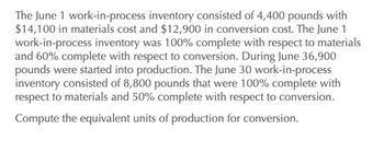 The June 1 work-in-process inventory consisted of 4,400 pounds with
$14,100 in materials cost and $12,900 in conversion cost. The June 1
work-in-process inventory was 100% complete with respect to materials
and 60% complete with respect to conversion. During June 36,900
pounds were started into production. The June 30 work-in-process
inventory consisted of 8,800 pounds that were 100% complete with
respect to materials and 50% complete with respect to conversion.
Compute the equivalent units of production for conversion.