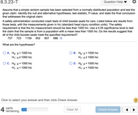 8.3.23-T
Question Help
Assume that a simple random sample has been selected from a normally distributed population and test the
given claim. Identify the null and alternative hypotheses, test statistic, P-value, and state the final conclusion
that addresses the original claim.
A safety administration conducted crash tests of child booster seats for cars. Listed below are results from
those tests, with the measurements given in hic (standard head injury condition units). The safety
requirement is that the hic measurement should be less than 1000 hic. Use a 0.05 significance level to test
the claim that the sample is from a population with a mean less than 1000 hic. Do the results suggest that
all of the child booster seats meet the specified requirement?
737
723
1159
652
607
688 D
What are the hypotheses?
A. Ho: µ = 1000 hic
H1: µ2 1000 hic
В. Но: и< 1000 hic
H1: µ2 1000 hic
D. Hо: и> 1000 hic
< 1000 hic
C. Ho: µ = 1000 hic
H1: µ< 1000 hic
H1:µ<
Click to select your answer and then click Check Answer.
4
parts
remaining
Clear All
Check Answer
