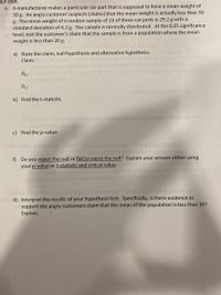 pur own.
6. A manufacturer makes a particular car part that is supposed to have a mean weight of
30 g. An angry customer suspects (claims) that the mean weight is actually less than 30
g. The mean weight of a random sample of 25 of these car parts is 29.2 g with a
on l standard deviation of 4.2 g. The sample is normally distributed. At the 0.05 significance
level, test the customer's claim that the sample is from a population where the mean
weight is less than 30 g.
a) State the claim, null hypothesis and alternative hypothesis.
Claim:
Ho:
H1:
b) Find the t-statistic.
on for thbtaho ce oor
c) Find the p-value.
f) Do you reject the null or fail to reject the null? Explain your answer either using
your p-value or t-statistic and critical value.
d) Interpret the results of your hypothesis test. Specifically, is there evidence to
support the angry customers claim that the mean of the population is less than 30?
Explain.
