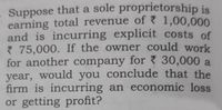 . Suppose that a sole proprietorship is
earning total revenue of 1,00,000
and is incurring explicit costs of
75,000. If the owner could work
for another company for 7 30,000 a
year, would you conclude that the
firm is incurring an economic loss
or getting profit?
