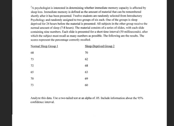 2A psychologist is interested in determining whether immediate memory capacity is affected by
sleep loss. Immediate memory is defined as the amount of material that can be remembered
shortly after it has been presented. Twelve students are randomly selected from Introductory
Psychology and randomly assigned to two groups of six each. One of the groups is sleep
deprived for 24 hours before the material is presented. All subjects in the other group receive the
normal amount of sleep (7-8 hours). The material consists of a series of slides, with each slide
containing nine numbers. Each slide is presented for a short time interval (50 milliseconds), after
which the subject must recall as many numbers as possible. The following are the results. The
scores represent the percentage correctly recalled.
Normal Sleep Group 1
68
73
72
65
70
73
223 22
Sleep-Deprived Group 2
70
62
68
63
69
60
Analyze this data. Use a two-tailed test at an alpha of .05. Include information about the 95%
confidence interval.