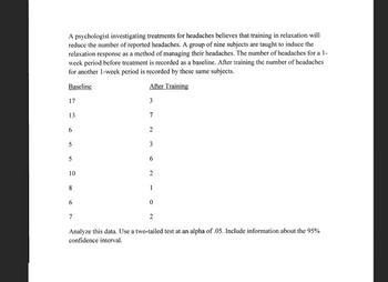 A psychologist investigating treatments for headaches believes that training in relaxation will
reduce the number of reported headaches. A group of nine subjects are taught to induce the
relaxation response as a method of managing their headaches. The number of headaches for a 1-
week period before treatment is recorded as a baseline. After training the number of headaches
for another 1-week period is recorded by these same subjects.
Baseline
After Training
17
3
13
7
6
2
5
3
5
6
10
2
8
1
6
0
7
2
Analyze this data. Use a two-tailed test at an alpha of .05. Include information about the 95%
confidence interval.