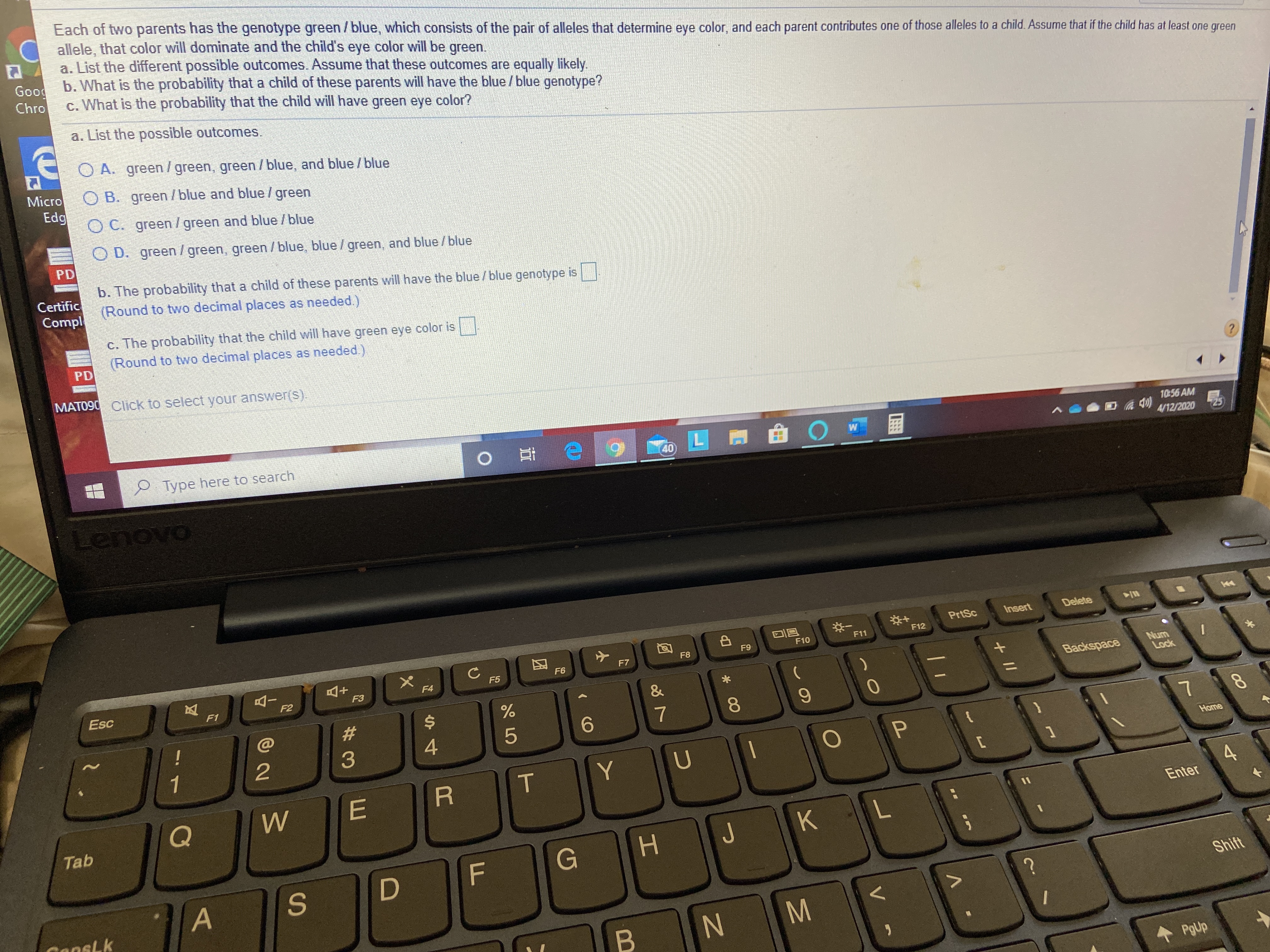 Each of two parents has the genotype green/blue, which consists of the pair of alleles that determine eye color, and each parent contributes one of those alleles to a child. Assume that if the child has at least one green
allele, that color will dominate and the child's eye color will be green.
a. List the different possible outcomes. Assume that these outcomes are equally likely.
Good b. What is the probability that a child of these parents will have the blue / blue genotype?
c. What is the probability that the child will have green eye color?
Chro
a. List the possible outcomes.
O A. green / green, green / blue, and blue / blue
Micro
Edg
O B. green /blue and blue / green
O C. green/green and blue /blue
O D. green/ green, green/blue, blue /green, and blue /blue
PD
b. The probability that a child of these parents will have the blue /blue genotype is
(Round to two decimal places as needed.)
Certific
Compl
c. The probability that the child will have green eye color is
(Round to two decimal places as needed.)
PD
MAT090 Click to select your answer(s).
?.
10:56 AM
4/12/2020
25
Type here to search
40
PrtSc
Insert
Delete
F12
F11
F9
F10
F8
F7
F6
Num
Lock
F5
F4
F3
Backspace
Esc
F1
F2
23
6.
7
1
Home
Enter
Tab
KL
Shift
CansLk
PgUp
+I/
P.
* 00
FL
の
