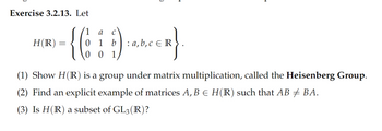 **Exercise 3.2.13**

Let 

\[ 
H(\mathbb{R}) = \left\{ 
\begin{pmatrix} 
1 & a & c \\ 
0 & 1 & b \\ 
0 & 0 & 1 
\end{pmatrix} 
: a, b, c \in \mathbb{R} 
\right\}.
\]

1. Show \( H(\mathbb{R}) \) is a group under matrix multiplication, called the **Heisenberg Group**.

2. Find an explicit example of matrices \( A, B \in H(\mathbb{R}) \) such that \( AB \neq BA \).

3. Is \( H(\mathbb{R}) \) a subset of \( GL_3(\mathbb{R}) \)?