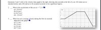 **Physics: Velocity-Time Graphs**

### Analyzing Velocity-Time Graphs

Refer to the velocity-time graph to the right, showing nine seconds in the life of a cat. All values are in standard metric units (SI) and are considered accurate to two significant figures.

#### 2. Determining Acceleration

__Question:__ What is the acceleration of the cat at \( t = 7.2 \) s?

(a) -9.8 m/s²  
(b) 0.0 m/s²  
(c) 0.67 m/s²  
(d) -2.0 m/s²  

#### 3. Calculating Average Velocity

__Question:__ What was the cat's average velocity during the first six seconds depicted in the graph?

(a) 3.2 m/s  
(b) 3.0 m/s  
(c) 2.6 m/s  
(d) 7.5 m/s  

### Detailed Explanation of the Graph

The graph displays velocity (\( v(t) \)) on the y-axis, ranging from -2 m/s to 5 m/s, and time (\( t \)) on the x-axis, ranging from 0 to 9 seconds. The graph consists of five different segments:

1. **From 0 to 1 second:** The cat moves at a constant velocity of 2 m/s.
2. **From 1 to 4 seconds:** There is a linear increase in velocity from 2 m/s to 5 m/s.
3. **From 4 to 6 seconds:** The velocity remains constant at 5 m/s.
4. **From 6 to 8 seconds:** The velocity decreases linearly from 5 m/s to -2 m/s.
5. **From 8 to 9 seconds:** The velocity remains constant at -2 m/s.

By analyzing this graph, students can answer questions related to acceleration and average velocity over specific intervals.