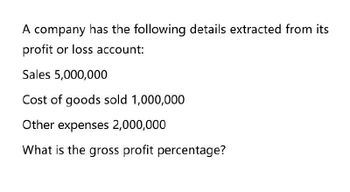 A company has the following details extracted from its
profit or loss account:
Sales 5,000,000
Cost of goods sold 1,000,000
Other expenses 2,000,000
What is the gross profit percentage?