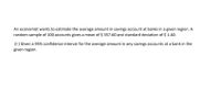 An economist wants to estimate the average amount in savings account at banks in a given region. A
random sample of 100 accounts gives a mean of $ 357.60 and standard deviation of $ 1.40.
(1) Given a 95% confidence interval for the average amount in any savings accounts at a bank in the
given region.
