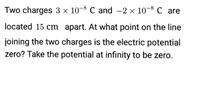 Two charges 3 × 10-8 C and -2 x 10-8 C are
located 15 cm apart. At what point on the line
joining the two charges is the electric potential
zero? Take the potential at infinity to be zero.
