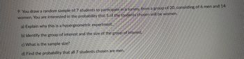 9 You draw a random sample of 7 students to participate in a survey, from a group of 20, consisting of 6 men and 14
women. You are interested in the probability that 5 of the students chosen will be women.
a) Explain why this is a hypergeometric experiment.
b) Identify the group of interest and the size of the group of interest.
c) What is the sample size?
d) Find the probability that all 7 students chosen are men.