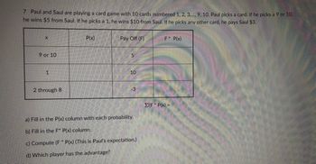 7 Paul and Saul are playing a card game with 10 cards numbered 1, 2, 3,..., 9, 10. Paul picks a card. If he picks a 9 or 10,
he wins $5 from Saul. If he picks a 1, he wins $10 from Saul. If he picks any other card, he pays Saul $3.
X
9 or 10
1
2 through 8
P(x)
Pay Off (F)
5
10
-3
a) Fill in the P(x) column with each probability.
b) Fill in the F* P(x) column.
c) Compute (F* P(x) (This is Paul's expectation.)
d) Which player has the advantage?
F* P(x)
Σ(F * P(x) =