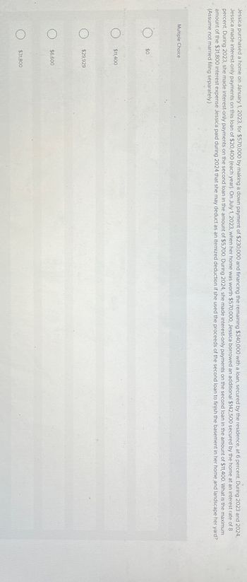 Jessica purchased a home on January 1, 2023, for $570,000 by making a down payment of $230,000 and financing the remaining $340,000 with a loan, secured by the residence, at 6 percent. During 2023 and 2024,
Jessica made interest-only payments on this loan of $20,400 (each year). On July 1, 2023, when her home was worth $570,000, Jessica borrowed an additional $142,500 secured by the home at an interest rate of 8
percent. During 2023, she made interest-only payments on the second loan in the amount of $5,700. During 2024, she made interest-only payments on the second loan in the amount of $11,400. What is the maximum
amount of the $31,800 interest expense Jessica paid during 2024 that she may deduct as an itemized deduction if she used the proceeds of the second loan to finish the basement in her home and landscape her yard?
(Assume not married filing separately.)
Multiple Choice
$0
$11,400
$29,929
$6,600
$31,800