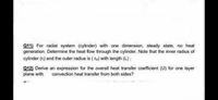 Q11) For radial system (cylinder) with one dimension, steady state, no heat
generation. Determine the heat flow through the cylinder. Note that the inner radius of
cylinder (r) and the outer radius is ( ro) with length (L).
Q12) Derive an expression for the overall heat transfer coefficient (U) for one layer
plane with
convection heat transfer from both sides?
