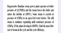 Regenerative Rankine steam power plant operates at boiler
pressure of (12.5MPa) and the steam leaves the boiler and
enters the turbine at (550°C). Some steam is exerted at
pressure of (1MPA) to an open feed water heater. The still
steam is continues expanding until condenser pressure of
(15kPa). If the plant developed (10MW). Find the mass flow
rate of steam in the cycle and the cycle efficiency.
