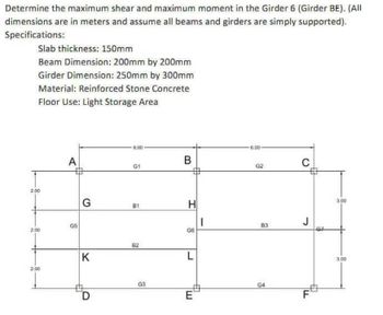 Determine the maximum shear and maximum moment in the Girder 6 (Girder BE). (All
dimensions are in meters and assume all beams and girders are simply supported).
Specifications:
Slab thickness: 150mm
Beam Dimension: 200mm by 200mm
Girder Dimension: 250mm by 300mm
Material: Reinforced Stone Concrete
Floor Use: Light Storage Area
2.00
2.00
2.00
A
G5
G
K
D
6,00
G1
B1
82
G3
B
H
8
L
E
1
-6.00
G2
83
G4
C
J
F
3.00
3.00