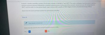 A piston-cylinder assembly contains 2 lb of water, initially at 100 lbf/in.2 and 350°F. The water undergoes two processes in series: a
constant-pressure process followed by a constant volume process. At the end of the constant-volume process, the temperature is
300°F and the water is a two-phase liquid-vapor mixture with a quality of 50%. Neglect kinetic and potential energy effects.
Determine the work and heat transfer for each process, all in Btu.
Part A
Your answer is incorrect.
Determine the work for the constant-pressure process, in Btu.
W12= i
! Btu