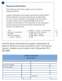 Required information
[The following information applies to the questions
displayed below.]
Lawson Consulting, which began operations on December 1,
had the following accounts and amounts on December
31. The I. Lawson, Capital account balance at December 1
was $0 and the owner invested $21,680 cash in the
company on December 2. On December 31, the company's
accounts and amounts for the month of December are
shown in the table below:
$ 14,000 I. Lawson, Withdrawals
6,300 Services revenue
8,300 Rent expense
Cash
$ 3
Accounts receivable
17
Equipment
Accounts payable
I. Lawson, Capital
3
4,620 Wages expense
21,680
8
Use the above information to prepare a December 31
balance sheet for Lawson Consulting. Hint: The ending I.
Lawson, Capital account balance as of December 31 is
$23,980.
LAWSON CONSULTING
Balance Sheet
Accounts receivable
Accounts payable
Total equity
2$
$
