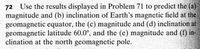 72 Use the results displayed in Problem 71 to predict the (a)
magnitude and (b) inclination of Earth's magnetic field at the
geomagnetic equator, the (c) magnitude and (d) inclination at
geomagnetic latitude 60.0°, and the (e) magnitude and (f) in-
clination at the north geomagnetic pole.
