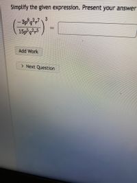 The image displays a mathematical expression that needs to be simplified. The problem is presented as follows:

"Simplify the given expression. Present your answer."

\[
\left(\frac{-3p^8q^2r^7}{15p^5q^2r^5}\right)^3 = \, \underline{\hspace{2cm}}
\]

There are options below the expression:

- Add Work
- Next Question

This is a complex fraction raised to the third power. To simplify it, follow these steps:

1. Simplify the fraction before raising it to the power:
   - Simplify the coefficients: \(-3\) and \(15\) reduce to \(-\frac{1}{5}\).
   - Simplify the powers of \(p\): \(p^8\) divided by \(p^5\) equals \(p^{8-5} = p^3\).
   - Simplify the powers of \(q\): \(q^2\) divided by \(q^2\) equals \(q^{2-2} = q^0 = 1\).
   - Simplify the powers of \(r\): \(r^7\) divided by \(r^5\) equals \(r^{7-5} = r^2\).

   The simplified expression inside the parentheses is:

   \[
   \left(\frac{-1p^3r^2}{5}\right)^3
   \]

2. Raise each part of the expression to the third power:
   - \(\left(-\frac{1}{5}\right)^3 = -\frac{1}{125}\)
   - \((p^3)^3 = p^9\)
   - \((r^2)^3 = r^6\)

3. Combine these results:

   \[
   -\frac{p^9r^6}{125}
   \]

This expression should be entered into the provided box next to the original equation.