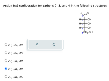 Assign R/S configuration for carbons 2, 3, and 4 in the following structure:
2S, 3S, 4R
2S, 3S, 4S
O 2R, 3R, 4R
2S, 3R, 4R
O2S, 3R, 4S
X
H₂
ic
H-2 -OH
H-3
-OH
H-4 -OH
5CH₂-OH