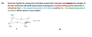 XIX.
Draw the ring flip for compound A and label compound B. Calculate and compare the energies of
the two conformers (A and B respectively), knowing that a methyl-methyl gauche interaction is
3.8 kJ/mol, the H-CH3 diaxial interaction is 3.75 kJ/mol and the CH3 - CH3 diaxial interaction is
15 kJ/mol. Which isomer is more stable?
4
H3C
5
CH3
A
6
2 CH3
CH3
B