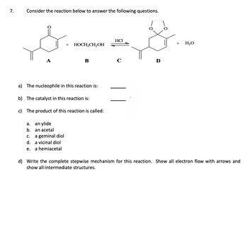 7.
Consider the reaction below to answer the following questions.
a.
b.
C.
d.
e.
a) The nucleophile in this reaction is:
b) The catalyst in this reaction is:
c) The product of this reaction is called:
an ylide
an acetal
+
a geminal diol
a vicinal diol
a hemiacetal
HOCH₂CH₂OH
B
HCI
с
+
H₂O
d) Write the complete stepwise mechanism for this reaction. Show all electron flow with arrows and
show all intermediate structures.