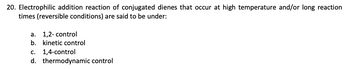 20. Electrophilic addition reaction of conjugated dienes that occur at high temperature and/or long reaction
times (reversible conditions) are said to be under:
a. 1,2- control
b. kinetic control
c. 1,4-control
d. thermodynamic control