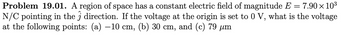 Problem 19.01. A region of space has a constant electric field of magnitude E = 7.90 × 10³
N/C pointing in the direction. If the voltage at the origin is set to 0 V, what is the voltage
at the following points: (a) −10 cm, (b) 30 cm, and (c) 79 µm