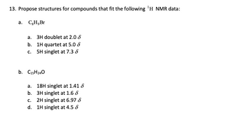 13. Propose structures for compounds that fit the following ¹H NMR data:
a. CH, Br
a. 3H doublet at 2.0
b. 1H quartet at 5.0
C. 5H singlet at 7.3 8
b. C15H240
a.
18H singlet at 1.41 8
b. 3H singlet at 1.6 8
2H singlet at 6.97 8
C.
d. 1H singlet at 4.5