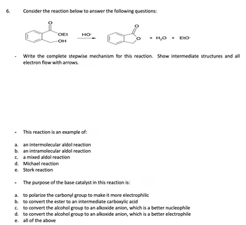 6.
Consider the reaction below to answer the following questions:
OEt
-OH
HO-
This reaction is an example of:
a.
an intermolecular aldol reaction
b. an intramolecular aldol reaction
a mixed aldol reaction
C.
d. Michael reaction
e.
Stork reaction
+ H₂O
Write the complete stepwise mechanism for this reaction. Show intermediate structures and all
electron flow with arrows.
+
EtO-
The purpose of the base catalyst in this reaction is:
a. to polarize the carbonyl group to make it more electrophilic
b. to convert the ester to an intermediate carboxylic acid
C.
to convert the alcohol group to an alkoxide anion, which is a better nucleophile
d. to convert the alcohol group to an alkoxide anion, which is a better electrophile
e. all of the above