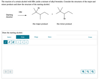 The reaction of a certain alcohol with HBr yields a mixture of alkyl bromides. Consider the structures of the major and minor products and draw the structure of the starting alcohol.

**Diagram Description:**

1. **Reaction Scheme:**
   - The starting alcohol reacts with HBr.
   - Two products are formed:
     - The major product, shown with a bromine (Br) atom attached to a secondary carbon in the molecule.
     - The minor product, shown with a bromine (Br) atom attached to a primary carbon in the molecule.

2. **Product Structures:**
   - **Major Product:** The structure on the left has the bromine atom attached to a more substituted tertiary carbon.
   - **Minor Product:** The structure on the right has the bromine atom attached to a less substituted primary carbon.

**Drawing Section:**
- Below the reaction, there is a drawing interface labeled "Draw the starting alcohol."

**Tools Provided:**
- Options to select, draw, use pre-defined rings, and access more drawing tools.
- Element buttons for carbon (C), hydrogen (H), and oxygen (O).
- A blank canvas to draw on with undo and redo buttons.
- Additional viewer tools: zoom in, zoom out, and reset view.