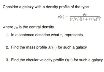 Consider a galaxy with a density profile of the type
Ро
p(r)
=
(r/ro)[(1+r/ro)²] '
where po is the central density.
1. In a sentence describe what ro represents.
2. Find the mass profile M(r) for such a galaxy.
3. Find the circular velocity profile (r) for such a galaxy.