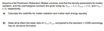 Assume a flat Friedmann-Robertson-Walker universe, and that the density parameters for matter,
radiation, and the cosmological constant are given today by m,0 = 0.4, rad,0 = 0.01, and 24,0
0.59, respectively.
a) Calculate the redshifts for matter-radiation and matter-dark energy equality.
=
b) State what effect the lower ratio of 2,0/2m,0, compared to the standard A-CDM cosmology,
has on structure formation.