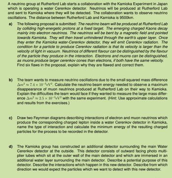 A neutrino group at Rutherford Lab starts a collaboration with the Kamioka Experiment in Japan
which is operating a water Cerenkov detector. Neutrinos will be produced at Rutherford Lab
and sent to Kamioka where they will be detected. The collaboration wants to observe neutrino
oscillations. The distance between Rutherford Lab and Kamioka is 9500km.
a) The following proposal is submitted: The neutrino beam will be produced at Rutherford Lab
by colliding high-energetic protons at a fixed target. The emerging charged Kaons decay
mainly into electron neutrinos. The neutrinos will be bent by a magnetic field and pointed
towards Kamioka. They will then travel unhindered through the earth's upper layer. Once
they enter the Kamioka water-Cerenkov detector, they will emit Cerenkov radiation. The
condition for a particle to produce Cerenkov radiation is that its velocity is larger than the
velocity of light in vacuum. Neutrinos of different flavour can be distinguished by the flavour
of the particle they produce in the interaction. Electrons and muons can be distinguished,
as muons produce larger cerenkov cones than electrons, if both have the same velocity.
Find six flaws in the proposal, explain why they are flawed and correct them.
b) The team wants to measure neutrino oscillations due to the small squared mass difference
Am² 7.4 x 10-5 eV2. Calculate the neutrino beam energy needed to observe a maximum
disappearance of muon neutrinos produced at Rutherford Lab on their way to Kamioka.
Explain the difficulties the team would face if they wanted to measure the large mass differ-
ence Am² 2.5 x 10-3 eV2 with the same experiment. (Hint: Use approximate calculations
and results from the exercises.)
c) Draw two Feynman diagrams describing interactions of electron and muon neutrinos which
produce the corresponding charged lepton inside a water Cerenkov detector in Kamioka,
name the type of interaction and calculate the minimum energy of the resulting charged
particles for the process to be recorded in the detector.
d) The Kamioka group has constructed an additional detector surrounding the main Water
Cerenkov detector at the outside. This detector consists of outward facing photo multi-
plier tubes which sit at the outer wall of the main detector and which are immersed in an
additional water layer surrounding the main detector. Describe a potential purpose of this
detector. Describe the interactions which happen in this new detector. Describe from which
direction we would expect the particles which we want to detect with this new detector.