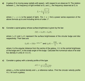 a) A galaxy G is moving away radially with speed with respect to an observer O. The relation
between fe, the frequency of light emitted at G, and fo, the frequency observed at O, is
fo=fe
1-B
1 + ẞ'
where = v/c (c is the speed of light). For ẞ <1 find a power series expansion of the
above formula up to and including terms of order ẞ².
b) Consider a spiral galaxy whose surface brightness is given by the law
I(0) = IN(0) + ID(0),
where IN(0) and ID (0) represent the surface brightnesses of the circular bulge and disc
respectively. Their laws are
IN (0) = 1(0)e-(0/0) 1/3 and ID(0) =
I(0)
5
1000
'
where is the angular distance from the centre of the galaxy, I(0) is the central brightness
of the bulge and 0, is the scale angle of the bulge. Calculate the numerical value of its total
flux density in units of I(0)π02.
c)
Consider a galaxy with a density profile of the type
ρο
p(r):
=
[1+ (r/ro)3]2'
where po is the central density and ro a reference radius. Find the circular velocity profile
e(r) for such a galaxy.