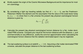 a) Briefly explain the origin of the Cosmic Microwave Background and its importance for mod-
ern cosmology.
b) By considering a light ray traveling radially (so that de = do = 0), use the Friedmann-
Robertson-Walker line element and the assumption that the value of the scale factor today
is a(to) 1 to show that in a flat universe the present day physical cosmological horizon
distance is given by
=
rto
dt'
RH
= C a (t')
c) Calculate the present day physical cosmological horizon distance for a flat, matter domi-
nated FRW universe. Compare your result for the horizon distance with the distance cto and
comment briefly on any difference. Justify the common approximation when calculating the
cosmological horizon distance that the radiation dominated epoch may be neglected.
=
d) The last scattering surface is at redshift 21s 1100. Assuming a flat matter dominated FRW
universe, calculate the proper distance to the last scattering surface.