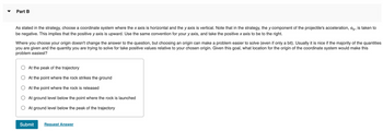Part B
As stated in the strategy, choose a coordinate system where the x axis is horizontal and the y axis is vertical. Note that in the strategy, the y component of the projectile's acceleration, ay, is taken to
be negative. This implies that the positive y axis is upward. Use the same convention for your y axis, and take the positive x axis to be to the right.
Where you choose your origin doesn't change the answer to the question, but choosing an origin can make a problem easier to solve (even if only a bit). Usually it is nice if the majority of the quantities
you are given and the quantity you are trying to solve for take positive values relative to your chosen origin. Given this goal, what location for the origin of the coordinate system would make this
problem easiest?
At the peak of the trajectory
At the point where the rock strikes the ground
At the point where the rock is released
At ground level below the point where the rock is launched
At ground level below the peak of the trajectory
Submit
Request Answer
