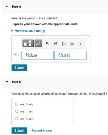 **Part A**

**Question:** What is the period of the turntable?  
**Instruction:** Express your answer with the appropriate units.

*View Available Hint(s)*

- Input box for the answer is labeled:  
  \( T = \)
  - Two fields are provided for input: *Value* and *Units*.

- A "Submit" button follows for submission of the answer.

---

**Part B**

**Question:** How does the angular velocity of ladybug A compare to that of ladybug B?

- Options provided as multiple-choice:
  - \( \omega_A > \omega_B \)
  - \( \omega_A = \omega_B \)
  - \( \omega_A < \omega_B \)

- A "Submit" button follows for submission, along with a "Request Answer" link.