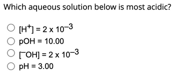 Which aqueous solution below is most acidic?
O [H]=2x 10-3
pOH = 10.00
ГОН] = 2 x 10−3
pH = 3.00