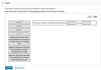 **Educational Content: Understanding Newton's Laws**

**Part B: Activity**

**Instructions:**
Drag words or phrases from each group into the blanks to create a true statement.

**Task:**
Match the words in the left column to the appropriate blanks in the sentences on the right.

**Choices:**
- 5 m/s²
- 10 m/s²
- 20 m/s²
- ----------
- Newton's first law says that the acceleration is constant for an object moving in a straight line
- Newton's second law says that the acceleration is directly proportional to the mass
- Newton's second law says that the acceleration is inversely proportional to the mass

**Sentence:**
If the mass is doubled, the object's acceleration will be ______ because ______.

**Note:**
Use the choices provided to complete the statement accurately based on Newton's laws of motion.

**Buttons:**
- Submit
- Request Answer

This exercise helps in understanding the application of Newton's second law, which explains the relationship between mass and acceleration.