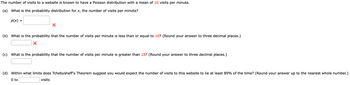 The number of visits to a website is known to have a Poisson distribution with a mean of 10 visits per minute.
(a) What is the probability distribution for x, the number of visits per minute?
p(x) =
(b) What is the probability that the number of visits per minute is less than or equal to 10? (Round your answer to three decimal places.)
(c) What is the probability that the number of visits per minute is greater than 15? (Round your answer to three decimal places.)
(d) Within what limits does Tchebysheff's Theorem suggest you would expect the number of visits to this website to lie at least 89% of the time? (Round your answer up to the nearest whole number.)
0 to
visits