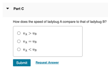 Part C
How does the speed of ladybug A compare to that of ladybug B?
Ο UA > UB
Ο UA = UB
=
Ο UA < UB
Submit
Request Answer