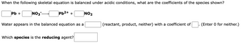 When the following skeletal equation is balanced under acidic conditions, what are the coefficients of the species shown?
Pb²+ +
Pb +
NO3-
Water appears in the balanced equation as a
Which species is the reducing agent?
NO₂
(reactant, product, neither) with a coefficient of
(Enter 0 for neither.)