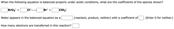 When the following equation is balanced properly under acidic conditions, what are the coefficients of the species shown?
BrO3 +
CIT.
Br +
CIO3
Water appears in the balanced equation as a
How many electrons are transferred in this reaction?
(reactant, product, neither) with a coefficient of
(Enter 0 for neither.)