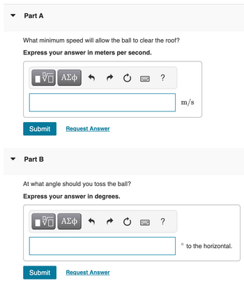 ▼
Part A
What minimum speed will allow the ball to clear the roof?
Express your answer in meters per second.
ΠΫΠΙ ΑΣΦ
Submit
Part B
Request Answer
At what angle should you toss the ball?
Express your answer in degrees.
[ΨΕΙ ΑΣΦ
Submit
Request Answer
?
?
m/s
O
to the horizontal.