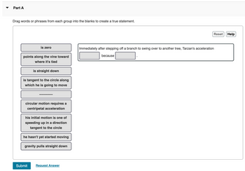 Part A
Drag words or phrases from each group into the blanks to create a true statement.
is zero
points along the vine toward
where it's tied
is straight down
is tangent to the circle along
which he is going to move
‒‒‒‒‒‒‒‒‒‒‒‒
circular motion requires a
centripetal acceleration
Submit
his initial motion is one of
speeding up in a direction
tangent to the circle
he hasn't yet started moving
gravity pulls straight down
Request Answer
Reset
Immediately after stepping off a branch to swing over to another tree, Tarzan's acceleration
because
Help