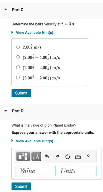 Part C
Determine the ball's velocity at t = 3 s.
► View Available Hint(s)
2.00 m/s
(2.00 +4.00) m/s
O (2.00 +2.003) m/s
O (2.00-2.00) m/s
Submit
Part D
What is the value of g on Planet Exidor?
Express your answer with the appropriate units.
► View Available Hint(s)
■ºμÅ
Value
Submit
Units
?