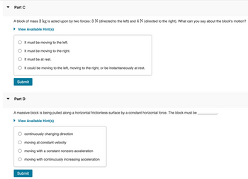 Part C
A block of mass 2 kg is acted upon by two forces: 3 N (directed to the left) and 4 N (directed to the right). What can you say about the block's motion?
View Available Hint(s)
It must be moving to the left.
It must be moving to the right.
It must be at rest.
OIt could be moving to the left, moving to the right, or be instantaneously at rest.
Submit
Part D
A massive block is being pulled along a horizontal frictionless surface by a constant horizontal force. The block must be
► View Available Hint(s)
continuously changing direction
moving at constant velocity
moving with a constant nonzero acceleration
moving with continuously increasing acceleration
Submit
