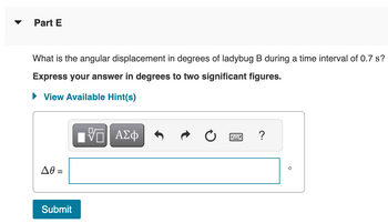 Part E
What is the angular displacement in degrees of ladybug B during a time interval of 0.7 s?
Express your answer in degrees to two significant figures.
► View Available Hint(s)
ΔΘ
Submit
ΠΑΠ ΑΣΦ
?