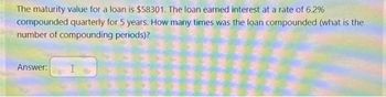 The maturity value for a loan is $58301. The loan earned interest at a rate of 6.2%
compounded quarterly for 5 years. How many times was the loan compounded (what is the
number of compounding periods)?
Answer: