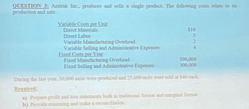 QUESTION 3: Amtrak Inc., produces and sells a single product. The following costs relate to its
production and sale:
Variable Costs per Unit
Direct Materials
Direct Labor
Variable Manufacturing Overhead
Variable Selling and Administrative Expenses
Fixed Costs per Year
Fixed Manufacturing Overhead
Fixed Selling and Administrative Expenses
$10
5
2
4
$90,000
300,000
During the last year, 30,000 units were produced and 25,000 units were sold at $40 each....
Required:
a) Prepare profit and loss statements both in traditional format and marginal format
b) Provide reasoning and make a reconciliation.